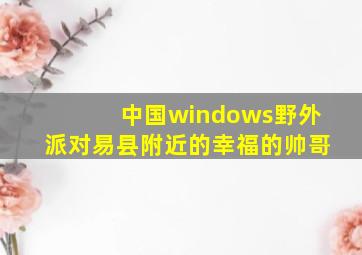 中国windows野外派对易县附近的幸福的帅哥