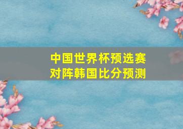 中国世界杯预选赛对阵韩国比分预测