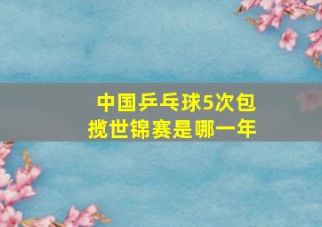 中国乒乓球5次包揽世锦赛是哪一年