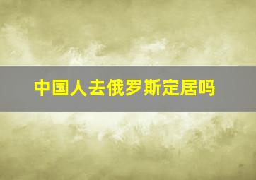 中国人去俄罗斯定居吗