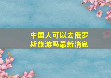 中国人可以去俄罗斯旅游吗最新消息