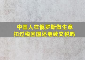 中国人在俄罗斯做生意扣过税回国还继续交税吗