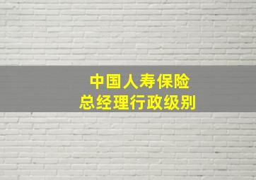 中国人寿保险总经理行政级别