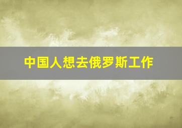 中国人想去俄罗斯工作