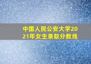 中国人民公安大学2021年女生录取分数线