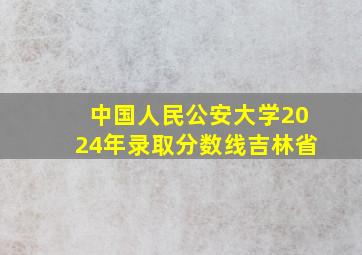 中国人民公安大学2024年录取分数线吉林省