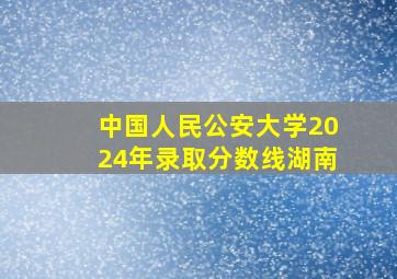 中国人民公安大学2024年录取分数线湖南