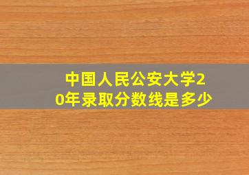 中国人民公安大学20年录取分数线是多少