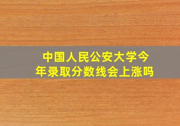 中国人民公安大学今年录取分数线会上涨吗