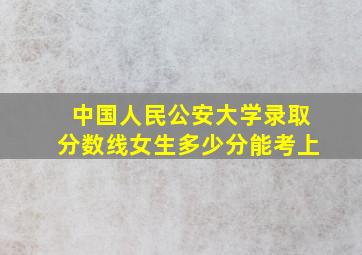 中国人民公安大学录取分数线女生多少分能考上