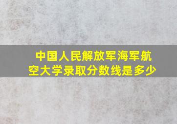 中国人民解放军海军航空大学录取分数线是多少