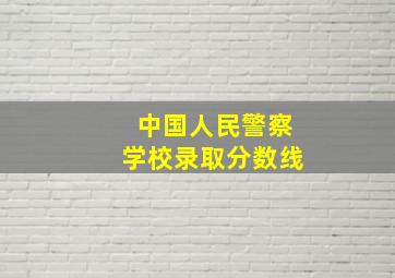 中国人民警察学校录取分数线