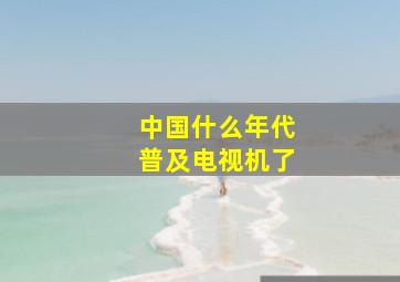 中国什么年代普及电视机了