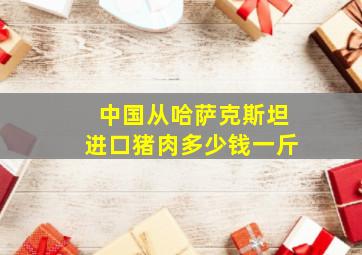 中国从哈萨克斯坦进口猪肉多少钱一斤