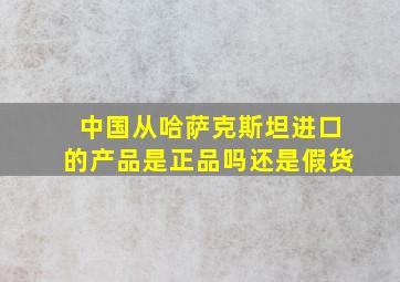 中国从哈萨克斯坦进口的产品是正品吗还是假货