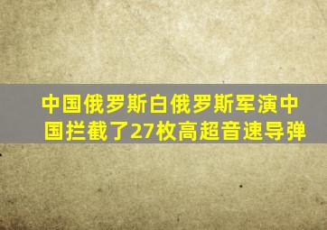 中国俄罗斯白俄罗斯军演中国拦截了27枚高超音速导弹