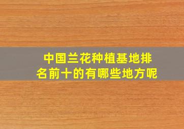 中国兰花种植基地排名前十的有哪些地方呢