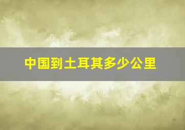 中国到土耳其多少公里