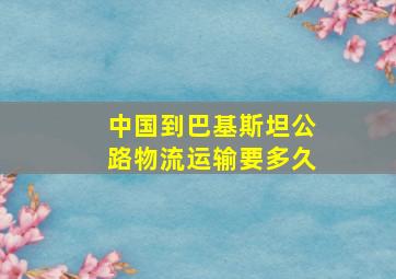 中国到巴基斯坦公路物流运输要多久