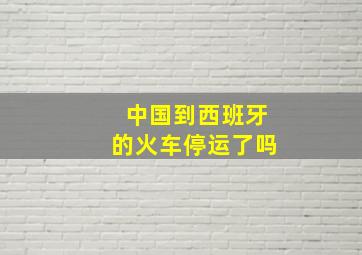 中国到西班牙的火车停运了吗