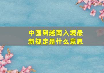 中国到越南入境最新规定是什么意思