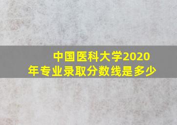 中国医科大学2020年专业录取分数线是多少