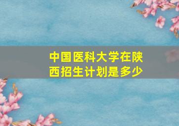 中国医科大学在陕西招生计划是多少