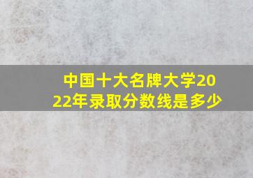 中国十大名牌大学2022年录取分数线是多少