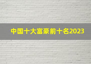 中国十大富豪前十名2023