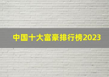 中国十大富豪排行榜2023