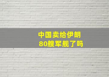 中国卖给伊朗80艘军舰了吗