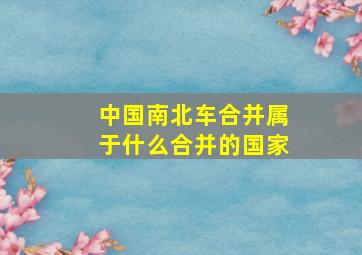 中国南北车合并属于什么合并的国家