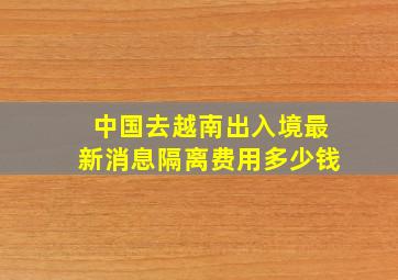 中国去越南出入境最新消息隔离费用多少钱