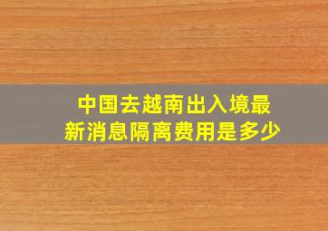 中国去越南出入境最新消息隔离费用是多少