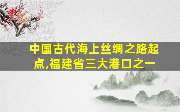 中国古代海上丝绸之路起点,福建省三大港口之一