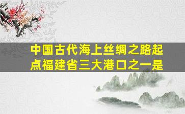 中国古代海上丝绸之路起点福建省三大港口之一是