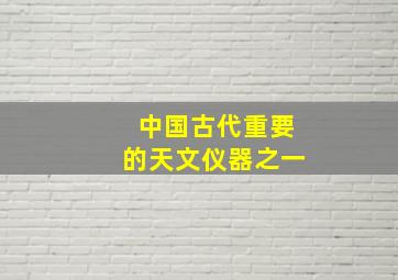 中国古代重要的天文仪器之一