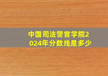 中国司法警官学院2024年分数线是多少