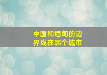 中国和缅甸的边界线在哪个城市