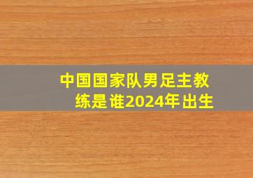 中国国家队男足主教练是谁2024年出生