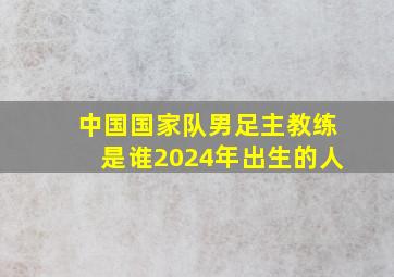 中国国家队男足主教练是谁2024年出生的人