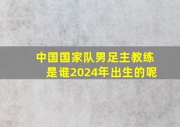 中国国家队男足主教练是谁2024年出生的呢