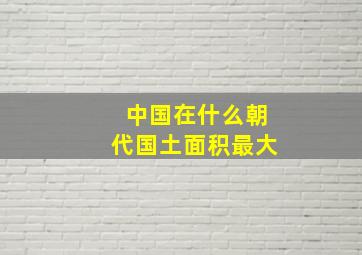 中国在什么朝代国土面积最大