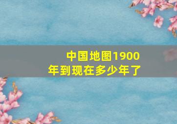 中国地图1900年到现在多少年了