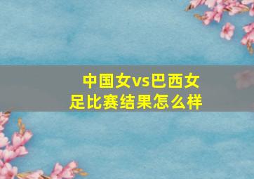 中国女vs巴西女足比赛结果怎么样