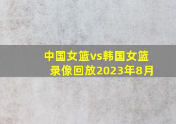 中国女篮vs韩国女篮录像回放2023年8月