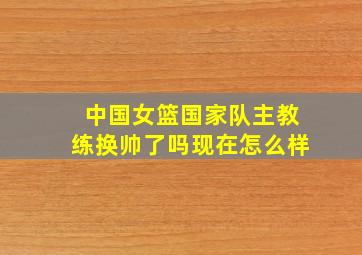 中国女篮国家队主教练换帅了吗现在怎么样