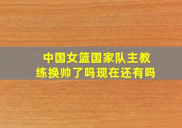 中国女篮国家队主教练换帅了吗现在还有吗