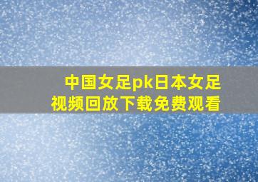 中国女足pk日本女足视频回放下载免费观看