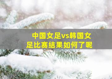 中国女足vs韩国女足比赛结果如何了呢